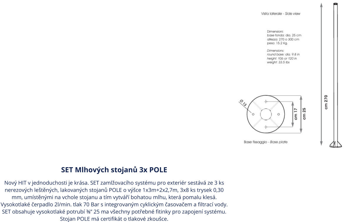 SET Mlhových stojanů 3x POLE Nový HIT v jednoduchosti je krása. SET zamlžovacího systému pro exteriér sestává ze 3 ks nerezových leštěných, lakovaných stojanů POLE o výšce 1x3m+2x2,7m, 3x8 ks trysek 0,30 mm, umístěnými na vchole stojanu a tím vytváří bohatou mlhu, která pomalu klesá. Vysokotlaké čerpadlo 2l/min. tlak 70 Bar s integrovaným cyklickým časovačem a filtrací vody. SET obsahuje vysokotlaké potrubí ⅜” 25 ma všechny potřebné fitinky pro zapojení systému. Stojan POLE má certifikát o tlakové zkoušce.